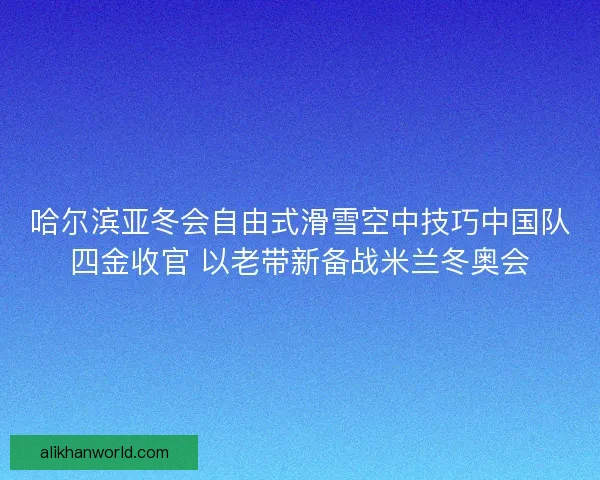 哈尔滨亚冬会自由式滑雪空中技巧中国队四金收官 以老带新备战米兰冬奥会