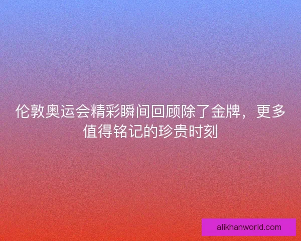 伦敦奥运会精彩瞬间回顾除了金牌，更多值得铭记的珍贵时刻
