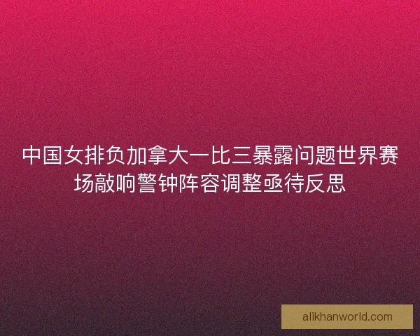 中国女排负加拿大一比三暴露问题世界赛场敲响警钟阵容调整亟待反思