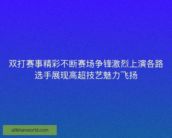 双打赛事精彩不断赛场争锋激烈上演各路选手展现高超技艺魅力飞扬